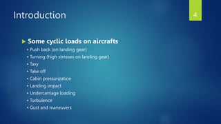 Introduction
 Some cyclic loads on aircrafts
• Push back (on landing gear)
• Turning (high stresses on landing gear)
• Taxy
• Take off
• Cabin pressurization
• Landing impact
• Undercarriage loading
• Turbulence
• Gust and maneuvers
4
 