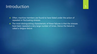 Introduction
 Often, machine members are found to have failed under the action of
repeated or fluctuating stresses
 The most distinguishing characteristic of these failures is that the stresses
have been repeated a very large number of times. Hence the failure is
called a fatigue failure.
5
 