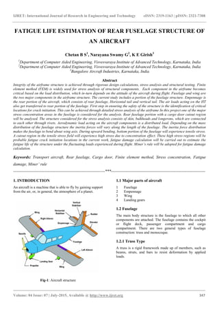 IJRET: International Journal of Research in Engineering and Technology eISSN: 2319-1163 | pISSN: 2321-7308
_______________________________________________________________________________________
Volume: 04 Issue: 07 | July-2015, Available @ http://www.ijret.org 347
FATIGUE LIFE ESTIMATION OF REAR FUSELAGE STRUCTURE OF
AN AIRCRAFT
Chetan B S1
, Narayana Swamy G2
, K E Girish3
1
Department of Computer Aided Engineering, Visvesvaraya Institute of Advanced Technology, Karnataka, India
2
Department of Computer Aided Engineering, Visvesvaraya Institute of Advanced Technology, Karnataka, India
3
Bangalore Aircraft Industries, Karnataka, India
Abstract
Integrity of the airframe structure is achieved through rigorous design calculations, stress analysis and structural testing. Finite
element method (FEM) is widely used for stress analysis of structural components. Each component in the airframe becomes
critical based on the load distribution, which in-turn depends on the attitude of the aircraft during flight. Fuselage and wing are
the two major components in the airframe structure. The current study includes a portion of the fuselage structure. Empennage is
the rear portion of the aircraft, which consists of rear fuselage, Horizontal tail and vertical tail. The air loads acting on the HT
also get transferred to rear portion of the fuselage. First step in ensuring the safety of the structure is the identification of critical
locations for crack initiation. This can be achieved through detailed stress analysis of the airframe In this project one of the major
stress concentration areas in the fuselage is considered for the analysis. Rear fuselage portion with a cargo door cutout region
will be analysed. The structure considered for the stress analysis consists of skin, bulkheads and longerons, which are connected
to each other through rivets. Aerodynamic load acting on the aircraft components is a distributed load. Depending on the mass
distribution of the fuselage structure the inertia forces will vary along the length of the fuselage. The inertia force distribution
makes the fuselage to bend about wing axis. During upward bending, bottom portion of the fuselage will experience tensile stress.
A cutout region in the tensile stress field will experience high stress due to concentration effect. These high stress regions will be
probable fatigue crack initiation locations in the current work, fatigue damage calculation will be carried out to estimate the
fatigue life of the structure under the fluctuating loads experienced during flight. Miner’s rule will be adopted for fatigue damage
calculation.
Keywords: Transport aircraft, Rear fuselage, Cargo door, Finite element method, Stress concentration, Fatigue
damage, Miner’ rule
--------------------------------------------------------------------***----------------------------------------------------------------------
1. INTRODUCTION
An aircraft is a machine that is able to fly by gaining support
from the air, or, in general, the atmosphere of a planet.
Fig-1: Aircraft structure
1.1 Major parts of aircraft
1 Fuselage
2 Empennage
3 Wing
4 Landing gears
1.2 Fuselage
The main body structure is the fuselage to which all other
components are attached. The fuselage contains the cockpit
or flight deck, passenger compartment and cargo
compartment. There are two general types of fuselage
construction: truss and monocoque.
1.2.1 Truss Type
A truss is a rigid framework made up of members, such as
beams, struts, and bars to resist deformation by applied
loads.
 