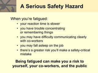 A Serious Safety Hazard
When you’re fatigued:
• your reaction time is slower
• you have trouble concentrating
or remembering things
• you may have difficulty communicating clearly
with co-workers
• you may fall asleep on the job
• there’s a greater risk you’ll make a safety-critical
mistake
Being fatigued can make you a risk to
yourself, your co-workers, and the public
 