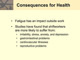 Consequences for Health
• Fatigue has an impact outside work
• Studies have found that shiftworkers
are more likely to suffer from:
• irritability, stress, anxiety, and depression
• gastrointestinal problems
• cardiovascular illnesses
• reproductive problems
 