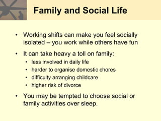Family and Social Life
• Working shifts can make you feel socially
isolated – you work while others have fun
• It can take heavy a toll on family:
• less involved in daily life
• harder to organise domestic chores
• difficulty arranging childcare
• higher risk of divorce
• You may be tempted to choose social or
family activities over sleep.
 