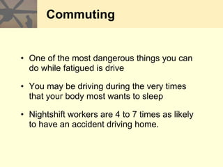 Commuting
• One of the most dangerous things you can
do while fatigued is drive
• You may be driving during the very times
that your body most wants to sleep
• Nightshift workers are 4 to 7 times as likely
to have an accident driving home.
 