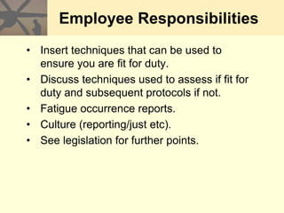 Employee Responsibilities
• Insert techniques that can be used to
ensure you are fit for duty.
• Discuss techniques used to assess if fit for
duty and subsequent protocols if not.
• Fatigue occurrence reports.
• Culture (reporting/just etc).
• See legislation for further points.
 