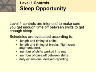 Level 1 Controls
Sleep Opportunity
Level 1 controls are intended to make sure
you get enough time off between shifts to get
enough sleep
Schedules are evaluated according to:
• length and timing of shifts
• length and timing of breaks (flight crew
augmentation).
• number of shifts worked in a row
• number of days off between shifts
• duty extensions, delayed reporting
 