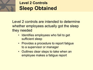 Level 2 Controls
Sleep Obtained
Level 2 controls are intended to determine
whether employees actually got the sleep
they needed
• Identifies employees who fail to get
sufficient sleep
• Provides a procedure to report fatigue
to a supervisor or manager
• Outlines clear steps to take when an
employee makes a fatigue report
 