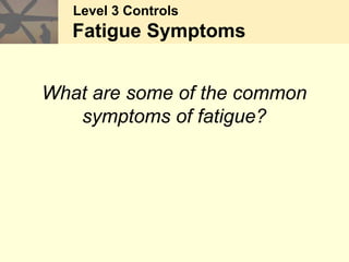Level 3 Controls
Fatigue Symptoms
What are some of the common
symptoms of fatigue?
 