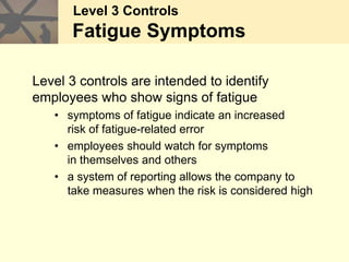 Level 3 Controls
Fatigue Symptoms
Level 3 controls are intended to identify
employees who show signs of fatigue
• symptoms of fatigue indicate an increased
risk of fatigue-related error
• employees should watch for symptoms
in themselves and others
• a system of reporting allows the company to
take measures when the risk is considered high
 