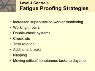 • Increased supervisor/co-worker monitoring
• Working in pairs
• Double-check systems
• Checklists
• Task rotation
• Additional breaks
• Napping
• Moving critical/monotonous tasks to daytime
Level 4 Controls
Fatigue symptoms
Level 4 Controls
Fatigue Proofing Strategies
 
