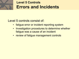 Level 5 Controls
Errors and Incidents
Level 5 controls consist of:
• fatigue error or incident reporting system
• Investigation procedures to determine whether
fatigue was a cause of an incident
• review of fatigue management controls
 