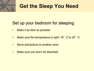 Get the Sleep You Need
Set up your bedroom for sleeping
• Make it as dark as possible
• Make sure the temperature is right: 18°C to 24°C
• Move distractions to another room
• Make sure you won’t be disturbed
 