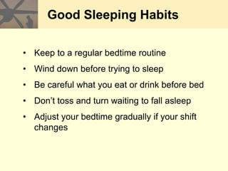 Good Sleeping Habits
• Keep to a regular bedtime routine
• Wind down before trying to sleep
• Be careful what you eat or drink before bed
• Don’t toss and turn waiting to fall asleep
• Adjust your bedtime gradually if your shift
changes
 