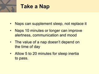Take a Nap
• Naps can supplement sleep, not replace it
• Naps 10 minutes or longer can improve
alertness, communication and mood
• The value of a nap doesn’t depend on
the time of day
• Allow 5 to 20 minutes for sleep inertia
to pass.
 