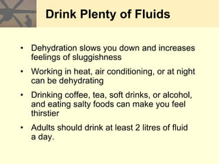 Drink Plenty of Fluids
• Dehydration slows you down and increases
feelings of sluggishness
• Working in heat, air conditioning, or at night
can be dehydrating
• Drinking coffee, tea, soft drinks, or alcohol,
and eating salty foods can make you feel
thirstier
• Adults should drink at least 2 litres of fluid
a day.
 