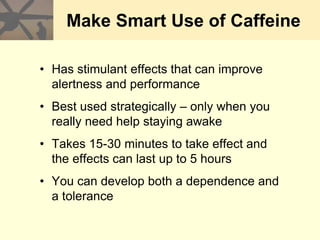 Make Smart Use of Caffeine
• Has stimulant effects that can improve
alertness and performance
• Best used strategically – only when you
really need help staying awake
• Takes 15-30 minutes to take effect and
the effects can last up to 5 hours
• You can develop both a dependence and
a tolerance
 