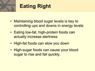 Eating Right
• Maintaining blood sugar levels is key to
controlling ups and downs in energy levels
• Eating low-fat, high-protein foods can
actually increase alertness
• High-fat foods can slow you down
• High-sugar foods can cause your blood
sugar to rise and fall quickly.
 