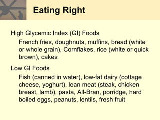 Eating Right
High Glycemic Index (GI) Foods
French fries, doughnuts, muffins, bread (white
or whole grain), Cornflakes, rice (white or quick
brown), cakes
Low GI Foods
Fish (canned in water), low-fat dairy (cottage
cheese, yoghurt), lean meat (steak, chicken
breast, lamb), pasta, All-Bran, porridge, hard
boiled eggs, peanuts, lentils, fresh fruit
 