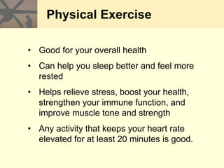 Physical Exercise
• Good for your overall health
• Can help you sleep better and feel more
rested
• Helps relieve stress, boost your health,
strengthen your immune function, and
improve muscle tone and strength
• Any activity that keeps your heart rate
elevated for at least 20 minutes is good.
 