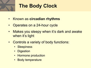 The Body Clock
• Known as circadian rhythms
• Operates on a 24-hour cycle
• Makes you sleepy when it’s dark and awake
when it’s light
• Controls a variety of body functions:
• Sleepiness
• Digestion
• Hormone production
• Body temperature
 