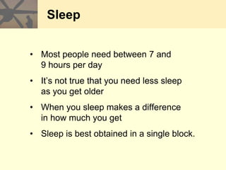 Sleep
• Most people need between 7 and
9 hours per day
• It’s not true that you need less sleep
as you get older
• When you sleep makes a difference
in how much you get
• Sleep is best obtained in a single block.
 