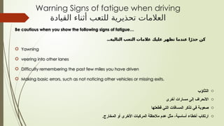Be cautious when you show the following signs of fatigue…
...‫التالية‬ ‫التعب‬ ‫عالمات‬ ‫عليك‬ ‫تظهر‬ ‫عندما‬ ‫ا‬ ً‫حذر‬ ‫كن‬
 Yawning
 veering into other lanes
 Difficulty remembering the past few miles you have driven
 Making basic errors, such as not noticing other vehicles or missing exits.
Warning Signs of fatigue when driving
‫القيادة‬ ‫أثناء‬ ‫للتعب‬ ‫تحذيرية‬ ‫العالمات‬
o
‫التثاؤب‬
o
‫أخرى‬ ‫مسارات‬ ‫إلى‬ ‫االنحراف‬
o
‫قطعتها‬ ‫التي‬ ‫المسافات‬ ‫تذكر‬ ‫في‬ ‫صعوبة‬
o
.‫المخارج‬ ‫أو‬ ‫األخرى‬ ‫المركبات‬ ‫مالحظة‬ ‫عدم‬ ‫مثل‬ ،‫أساسية‬ ‫أخطاء‬ ‫ارتكاب‬
 