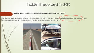 Incident recorded in ISG?
Serious Road Traffic Accident – In Salah Town June 2nd
, 2019
While the well tech was driving his vehicle to In Salah villa at 13h40, he fell asleep at the wheel, and
subsequently struck 2 street lighting poles with significant damage.
 