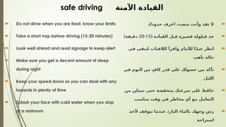  Do not drive when you are tired, know your limits
 Take a short nap before driving (15-20 minutes)
 Look well ahead and read signage to keep alert
 Make sure you get a decent amount of sleep
during night
 Keep your speed down so you can deal with any
hazards in plenty of time
 Splash your face with cold water when you stop
at a restroom.
safe driving ‫اآلمنة‬ ‫القيادة‬

‫حدودك‬ ‫اعرف‬ ،‫متعب‬ ‫وأنت‬ ‫تقد‬ ‫ال‬

( ‫القيادة‬ ‫قبل‬ ‫قصيرة‬ ‫قيلولة‬ ‫خذ‬
15
-
20
)‫دقيقة‬

‫في‬ ‫لتبقى‬ ‫الالفتات‬ ‫واقرأ‬ ‫لألمام‬ ‫ا‬ً‫د‬‫جي‬ ‫انظر‬
‫تأهب‬ ‫حالة‬

‫في‬ ‫النوم‬ ‫من‬ ٍ‫كاف‬ ‫قدر‬ ‫على‬ ‫حصولك‬ ‫من‬ ‫تأكد‬
‫الليل‬

‫من‬ ‫تتمكن‬ ‫حتى‬ ‫منخفضة‬ ‫سرعتك‬ ‫على‬ ‫حافظ‬
‫مناسب‬ ‫وقت‬ ‫في‬ ‫مخاطر‬ ‫أي‬ ‫مع‬ ‫التعامل‬

‫ألخذ‬ ‫تتوقف‬ ‫عندما‬ ‫البارد‬ ‫بالماء‬ ‫وجهك‬ ‫رش‬
‫استراحة‬
 