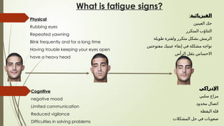 Cognitive
negative mood
Limited communication
Reduced vigilance
Difficulties in solving problems
Physical
Rubbing eyes
Repeated yawning
Blink frequently and for a long time
Having trouble keeping your eyes open
have a heavy head
What is fatigue signs?
:‫الفيزيائية‬
‫العينين‬ ‫حك‬
‫المتكرر‬ ‫التثاؤب‬
‫طويلة‬ ‫ولفترة‬ ‫متكرر‬ ‫بشكل‬ ‫الرمش‬
‫مفتوحتين‬ ‫عينيك‬ ‫إبقاء‬ ‫في‬ ‫مشكلة‬ ‫تواجه‬
‫الرأس‬ ‫بثقل‬ ‫االحساس‬
‫اإلدراكي‬
‫سلبي‬ ‫مزاج‬
‫محدود‬ ‫اتصال‬
‫اليقظة‬ ‫قلة‬
‫المشكالت‬ ‫حل‬ ‫في‬ ‫صعوبات‬
 
