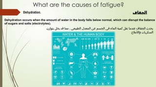 Dehydration
Dehydration occurs when the amount of water in the body falls below normal, which can disrupt the balance
of sugars and salts (electrolytes).
What are the causes of fatigue?
‫الجفاف‬
‫بتوازن‬ ‫يخل‬ ‫قد‬ ‫مما‬ ، ‫الطبيعي‬ ‫المعدل‬ ‫عن‬ ‫الجسم‬ ‫في‬ ‫الماء‬ ‫كمية‬ ‫تقل‬ ‫عندما‬ ‫الجفاف‬ ‫يحدث‬
‫واألمالح‬ ‫السكريات‬
.
 