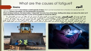 Sleeping
Lack of sleep my lead to microsleeps—a brief episode of sleep which can last anywhere from a fraction of a second up to 30
seconds. During a microsleep, you are temporarily unconscious.
If lack of sleep continues, the body builds a “sleep debt” for every hour of lost sleep. Getting extra sleep can reduce the debt, but if
sleep deprivation becomes long term, it may not be possible to reverse the effects.
What are the causes of fatigue?
‫النوم‬
‫إلى‬ ‫تؤدي‬ ‫النوم‬ ‫قلة‬
‫المصغر‬ ‫النوم‬
-
‫إلى‬ ‫الثانية‬ ‫من‬ ‫جزء‬ ‫من‬ ‫مكان‬ ‫أي‬ ‫في‬ ‫تستمر‬ ‫أن‬ ‫يمكن‬ ‫النوم‬ ‫من‬ ‫قصيرة‬ ‫نوبة‬ ‫وهو‬
30
" " . .
‫ساعة‬ ‫كل‬ ‫مقابل‬ ‫نوم‬ ‫دين‬ ‫في‬ ‫يتسبب‬ ‫هذا‬ ‫فإن‬ ، ‫النوم‬ ‫قلة‬ ‫استمرت‬ ‫إذا‬ ‫ا‬ً‫مؤقت‬ ‫للوعي‬ ‫ا‬ً‫د‬‫فاق‬ ‫تكون‬ ، ‫المصغر‬ ‫النوم‬ ‫أثناء‬ ‫ثانية‬
.
‫األمد‬ ‫طويل‬ ‫النوم‬ ‫من‬ ‫الحرمان‬ ‫أصبح‬ ‫إذا‬ ‫ولكن‬ ، ‫الدين‬ ‫يقلل‬ ‫أن‬ ‫يمكن‬ ‫النوم‬ ‫من‬ ‫إضافي‬ ‫قسط‬ ‫على‬ ‫الحصول‬ ‫المفقود‬ ‫النوم‬ ‫من‬
.‫اآلثار‬ ‫عكس‬ ‫الممكن‬ ‫من‬ ‫يكون‬ ‫ال‬ ‫فقد‬ ،
 