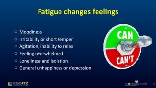 Fatigue changes feelings 
o Moodiness 
o Irritability or short temper 
o Agitation, inability to relax 
o Feeling overwhelmed 
o Loneliness and isolation 
o General unhappiness or depression 
11 
 