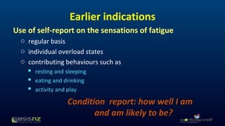 Earlier indications 
Use of self-report on the sensations of fatigue 
o regular basis 
o individual overload states 
o contributing behaviours such as 
 resting and sleeping 
 eating and drinking 
 activity and play 
Condition report: how well I am 
and am likely to be? 
 
