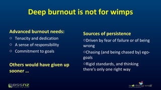Deep burnout is not for wimps 
Advanced burnout needs: 
o Tenacity and dedication 
o A sense of responsibility 
o Commitment to goals 
Others would have given up 
sooner … 
Sources of persistence 
oDriven by fear of failure or of being 
wrong 
oChasing (and being chased by) ego-goals 
oRigid standards, and thinking 
there's only one right way 
20 
 