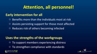 Attention, all personnel! 
Early intervention for all 
o Benefits more than the individuals most at risk 
o Assists persisting support for those most affected 
o Reduces risk of others becoming infected 
Uses the strengths of the workgroups 
o To support members experiencing distress 
o To strengthen compliance with standards 
 