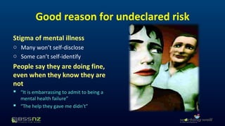 Good reason for undeclared risk 
Stigma of mental illness 
o Many won’t self-disclose 
o Some can’t self-identify 
People say they are doing fine, 
even when they know they are 
not 
 “It is embarrassing to admit to being a 
mental health failure” 
 “The help they gave me didn’t” 
 