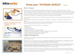 Know your “FATIGUE LEVELS" Issue 025
What is Fatigue?
Fatigue refers to mental or physical exhaustion that stops a person from being able to function normally.
However fatigue is more than simply feeling tired or drowsy. Fatigue is caused by prolonged periods of physical
and/or mental exertion without enough time to rest and recover. Circadian rhythms are our body’s natural cycles
that control energy, appetite, mood, sleep and libido. They are an internal biological ‘body clock’ that follows a
roughly 24-hour cycle in our behavioural, physiological and biochemical processes.
Due to circadian rhythms, the human body is programmed for different levels of wakefulness depending on the
time of day.
It is normal for the human body to experience a depression or reduction in activity in the midnight to dawn
period.
Work schedules that require people to work for extended periods of time, or to be awake and active at night,
disrupt these circadian rhythms and increase the risk of fatigue.
A person suffering from fatigue may in turn experience:
• Sleepiness
• Poor judgement
• Lack of concentration
• impaired recollection of timing and events
• Irritability and reduced capacity for effective interpersonal communication
• reduced hand-eye coordination and visual perception
• Slower reaction times and reduced vigilance.
Fatigue Management
Infraworks and our clients have strict guidelines when it comes to hours, consecutive days and stand down
periods between shifts.
Employees must understand that they may only work 12 shifts in a 14 day period or a maximum of a 124
hours. A 10 hour standown period between shifts must be adhered to.
If these hours are exceded based on what is referenced in the timesheet it is to be asumed that they are
breaching Fatigue Managment requirements. Please indicate actual hours worked and then reference
whatever client hour requirements they have agreed upon in their timesheets.
We also understand that our clients may be unaware of your status regarding consecutive shifts and will ask
that you return for shifts. It is your responsability to inform Infraworks if you think you may be close to breaching
Infraworks Fatigue Management requirements.
“…fatigued individuals are more likely
to engage in risk taking
behaviours.”
5th
November 2014
 