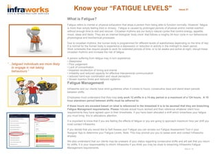 Know your “FATIGUE LEVELS" Issue 37
What is Fatigue?
Fatigue refers to mental or physical exhaustion that stops a person from being able to function normally. However, fatigue
is more than simply feeling tired or drowsy. Fatigue is caused by prolonged periods of physical and/or mental exertion
without enough time to rest and recover. Circadian rhythms are our body’s natural cycles that control energy, appetite,
mood, sleep and libido. They are an internal biological ‘body clock’ that follows a roughly 24-hour cycle in our behavioural,
physiological and biochemical processes.
Due to circadian rhythms, the human body is programmed for different levels of wakefulness depending on the time of day.
It is normal for the human body to experience a depression or reduction in activity in the midnight to dawn period.
Work schedules that require people to work for extended periods of time, or to be awake and active at night, disrupt these
circadian rhythms and increase the risk of fatigue.
A person suffering from fatigue may in turn experience:
• Sleepiness
• Poor judgement
• Lack of concentration
• impaired recollection of timing and events
• Irritability and reduced capacity for effective interpersonal communication
• reduced hand-eye coordination and visual perception
• Slower reaction times and reduced vigilance.
Fatigue Management
Infraworks and our clients have strict guidelines when it comes to hours, consecutive days and stand down periods
between shifts.
Employees must understand that they may only work 12 shifts in a 14 day period or a maximum of a 124 hours. A 10
hour standown period between shifts must be adhered to.
If these hours are exceded based on what is referenced in the timesheet it is to be asumed that they are breaching
Fatigue Managment requirements. Please indicate actual hours worked and then reference whatever client hour
requirements they have agreed upon in their timesheets. If you have been allocated a shift which breachess your fatigue
you must bring this to allocations attention.
It is important to know that if you are feeling the effects of fatigue or you are going to approach maximum hour per shift you
must contact Infraworks.
If you decide that you would like to Self Assess your Fatigue you can access our Fatigue Assessment Tool in your
Assignar App to determine your Fatigue Levels. Note: This may prompt you you to cease work and contact Infraworks
anyway.
We also understand that our clients may be unaware of your status regarding consecutive shifts and will ask that you return
for shifts. It is your responsability to inform Infraworks if you think you may be close to breaching Infraworks Fatigue
Management requirements.
“…fatigued individuals are more likely
to engage in risk taking
behaviours.”
March 18
 