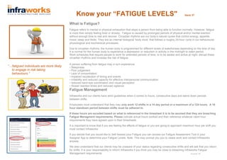 Know your “FATIGUE LEVELS" Issue 37
What is Fatigue?
Fatigue refers to mental or physical exhaustion that stops a person from being able to function normally. However, fatigue
is more than simply feeling tired or drowsy. Fatigue is caused by prolonged periods of physical and/or mental exertion
without enough time to rest and recover. Circadian rhythms are our body’s natural cycles that control energy, appetite,
mood, sleep and libido. They are an internal biological ‘body clock’ that follows a roughly 24-hour cycle in our behavioural,
physiological and biochemical processes.
Due to circadian rhythms, the human body is programmed for different levels of wakefulness depending on the time of day.
It is normal for the human body to experience a depression or reduction in activity in the midnight to dawn period.
Work schedules that require people to work for extended periods of time, or to be awake and active at night, disrupt these
circadian rhythms and increase the risk of fatigue.
A person suffering from fatigue may in turn experience:
• Sleepiness
• Poor judgement
• Lack of concentration
• impaired recollection of timing and events
• Irritability and reduced capacity for effective interpersonal communication
• reduced hand-eye coordination and visual perception
• Slower reaction times and reduced vigilance.
Fatigue Management
Infraworks and our clients have strict guidelines when it comes to hours, consecutive days and stand down periods
between shifts.
Employees must understand that they may only work 12 shifts in a 14 day period or a maximum of a 124 hours. A 10
hour standown period between shifts must be adhered to.
If these hours are exceded based on what is referenced in the timesheet it is to be asumed that they are breaching
Fatigue Managment requirements. Please indicate actual hours worked and then reference whatever client hour
requirements they have agreed upon in their timesheets.
It is important to know that if you are feeling the effects of fatigue or you are going to approach maximum hour per shift you
must contact Infraworks.
If you decide that you would like to Self Assess your Fatigue you can access our Fatigue Assessment Tool in your
Assignar App to determine your Fatigue Levels. Note: This may prompt you you to cease work and contact Infraworks
anyway.
We also understand that our clients may be unaware of your status regarding consecutive shifts and will ask that you return
for shifts. It is your responsability to inform Infraworks if you think you may be close to breaching Infraworks Fatigue
Management requirements.
“…fatigued individuals are more likely
to engage in risk taking
behaviours.”
August 18
 