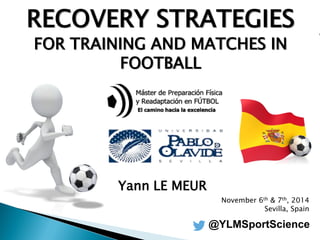 RECOVERY STRATEGIES 
FOR TRAINING AND MATCHES IN FOOTBALL 
Yann LE MEUR 
November 6th & 7th, 2014 
Sevilla, Spain 
@YLMSportScience  