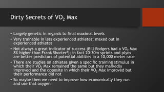 Dirty Secrets of VO2 Max
• Largely genetic in regards to final maximal levels
• Very trainable in less experienced athletes; maxed out in
experienced athletes
• Not always a great indicator of success (Bill Rodgers had a VO2 Max
8% higher than Frank Shorter8); in fact 20-30m sprints and plyos
are better predictors of potential abilities in a 10,000 meter race
• There are studies on athletes given a specific training stimulus in
which their VO2 Max remained the same but they markedly
improved and the opposite in which their VO2 Max improved but
their performance did not
• So maybe then we need to improve how economically they run
and use that oxygen
 