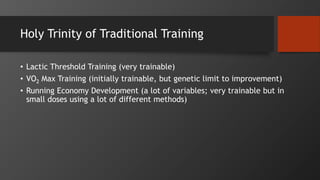 Holy Trinity of Traditional Training
• Lactic Threshold Training (very trainable)
• VO2 Max Training (initially trainable, but genetic limit to improvement)
• Running Economy Development (a lot of variables; very trainable but in
small doses using a lot of different methods)
 