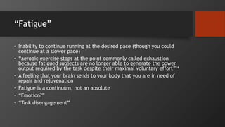 “Fatigue”
• Inability to continue running at the desired pace (though you could
continue at a slower pace)
• “aerobic exercise stops at the point commonly called exhaustion
because fatigued subjects are no longer able to generate the power
output required by the task despite their maximal voluntary effort”14
• A feeling that your brain sends to your body that you are in need of
repair and rejuvenation
• Fatigue is a continuum, not an absolute
• “Emotion?”
• “Task disengagement”
 