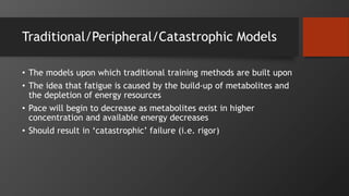 Traditional/Peripheral/Catastrophic Models
• The models upon which traditional training methods are built upon
• The idea that fatigue is caused by the build-up of metabolites and
the depletion of energy resources
• Pace will begin to decrease as metabolites exist in higher
concentration and available energy decreases
• Should result in ‘catastrophic’ failure (i.e. rigor)
 