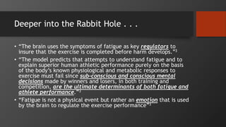 Deeper into the Rabbit Hole . . .
• “The brain uses the symptoms of fatigue as key regulators to
insure that the exercise is completed before harm develops.”3
• “The model predicts that attempts to understand fatigue and to
explain superior human athletic performance purely on the basis
of the body’s known physiological and metabolic responses to
exercise must fail since sub-conscious and conscious mental
decisions made by winners and losers, in both training and
competition, are the ultimate determinants of both fatigue and
athlete performance.”3
• “Fatigue is not a physical event but rather an emotion that is used
by the brain to regulate the exercise performance”3
 