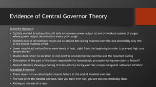 Evidence of Central Governor Theory
Scientific Research:
• Cyclists worked to exhaustion still able to increase power output at end of workout session of surges
where power output decreased on every prior surge
• Skeletal muscle recruitment maxes out at around 60% during maximal exercise and potentially only 45%
at the end of maximal effort
• Lower muscle activation/brain wave levels in heat, right from the beginning in order to prevent high core
temperatures4
• Studies done when no duration or end point is provided before exercise and the resultant pacing
• Stimulation of the part of the brain responsible for homeostatic processes during exercises to failure10
• Trained athletes showing a dulling of brain activity during exercise compared against untrained athletes1
Anecdotal Evidence:
• There never is true catastrophic muscle failure at the end of maximal exercise
• The fact after the hardest workout/race you have ever run, you are still not medically dead
• Kicking at the end of a race
 