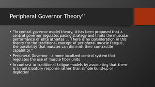Peripheral Governor Theory11
• “In central governor model theory, it has been proposed that a
central governor regulates pacing strategy and limits the muscular
performance of elite athletes . . There is no consideration in this
theory for the traditional concept of peripheral muscle fatigue,
the possibility that muscles can diminish their contractile
capability.”
• Peripheral Governor – a more localized control system that
regulates the use of muscle fiber units
• In contrast to traditional fatigue models by associating that there
is an anticipatory response rather than simple build-up or
depletion
 
