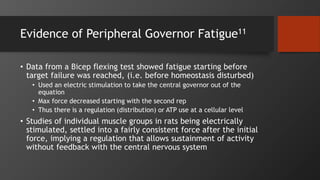 Evidence of Peripheral Governor Fatigue11
• Data from a Bicep flexing test showed fatigue starting before
target failure was reached, (i.e. before homeostasis disturbed)
• Used an electric stimulation to take the central governor out of the
equation
• Max force decreased starting with the second rep
• Thus there is a regulation (distribution) or ATP use at a cellular level
• Studies of individual muscle groups in rats being electrically
stimulated, settled into a fairly consistent force after the initial
force, implying a regulation that allows sustainment of activity
without feedback with the central nervous system
 