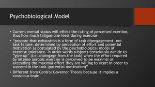 Psychobiological Model
• Current mental status will effect the rating of perceived exertion,
thus how much fatigue one feels during exercise
• “propose that exhaustion is a form of task disengagement, not
task failure, determined by perception of effort and potential
motivation as postulated by the psychobiological model of
exercise tolerance. In order words subjects consciously decide to
“give up” (i.e. disengage from the task) when the effort required
by intense aerobic exercise is perceived to be maximal or
exceeding the maximal effort they are willing to exert in order to
succeed in the task (potential motivation)”
• Different from Central Governor Theory because it implies a
conscious brain
 