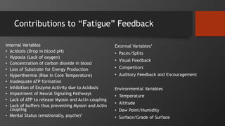 Contributions to “Fatigue” Feedback
Internal Variables
• Acidosis (Drop in blood pH)
• Hypoxia (Lack of oxygen)
• Concentration of carbon dioxide in blood
• Loss of Substrate for Energy Production
• Hyperthermia (Rise in Core Temperature)
• Inadequate ATP formation
• Inhibition of Enzyme Activity due to Acidosis
• Impairment of Neural Signaling Pathways
• Lack of ATP to release Myosin and Actin coupling
• Lack of buffers thus preventing Myosin and Actin
coupling
• Mental Status (emotionally, psyche)1
External Variables1
• Paces/Splits
• Visual Feedback
• Competitors
• Auditory Feedback and Encouragement
Environmental Variables
• Temperature
• Altitude
• Dew Point/Humidity
• Surface/Grade of Surface
 