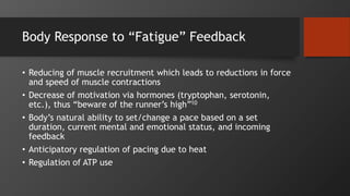 Body Response to “Fatigue” Feedback
• Reducing of muscle recruitment which leads to reductions in force
and speed of muscle contractions
• Decrease of motivation via hormones (tryptophan, serotonin,
etc.), thus “beware of the runner’s high”10
• Body’s natural ability to set/change a pace based on a set
duration, current mental and emotional status, and incoming
feedback
• Anticipatory regulation of pacing due to heat
• Regulation of ATP use
 